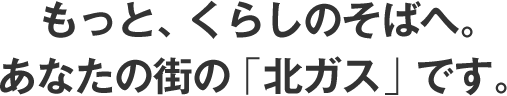 もっと暮らしのそばへ。あなたの街の北ガスです。