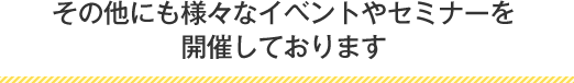 その他にも様々なイベントやセミナーを開催しております。